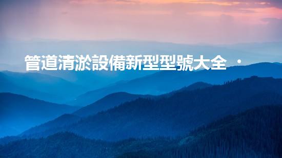 管道清淤設備新型型號大全，你知道有哪些？！